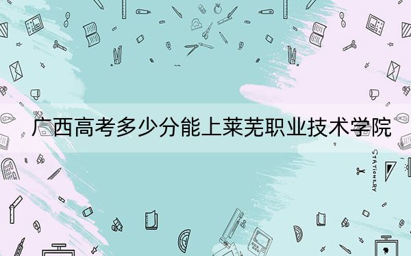 广西高考多少分能上莱芜职业技术学院？2024年历史类投档线294分 物理类录取分314分
