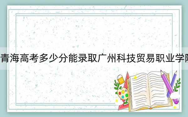 青海高考多少分能录取广州科技贸易职业学院？2024年文科投档线248分 理科278分