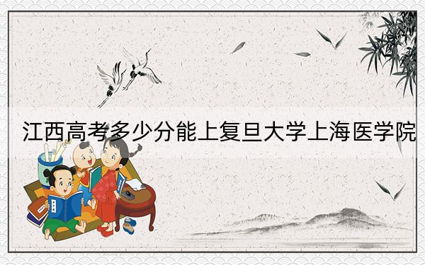 江西高考多少分能上复旦大学上海医学院？2024年历史类587分 物理类投档线671分