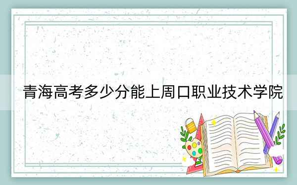 青海高考多少分能上周口职业技术学院？附2022-2024年最低录取分数线