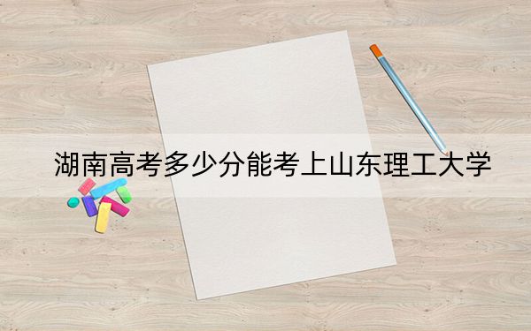 湖南高考多少分能考上山东理工大学?2024年历史类录取分533分 物理类录取分504分