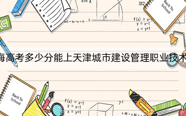 青海高考多少分能上天津城市建设管理职业技术学院?2024年文科296分 理科投档线266分