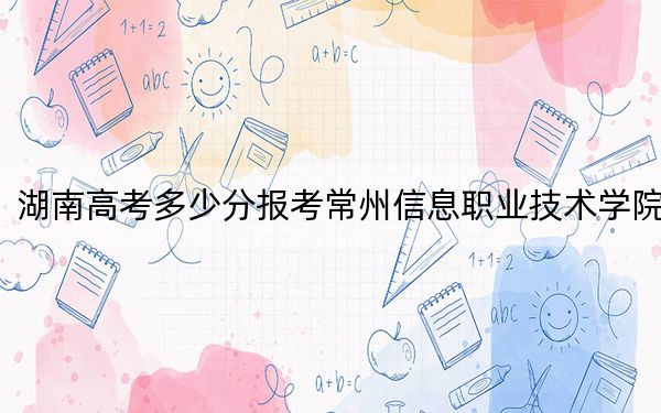 湖南高考多少分报考常州信息职业技术学院？附2022-2024年最低录取分数线