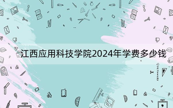 江西应用科技学院2024年学费多少钱？每年13000元到25000元（各专业收费标准）