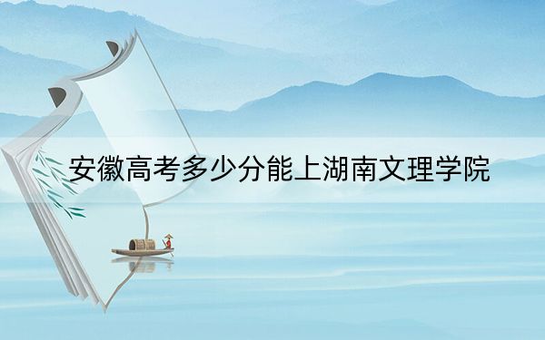 安徽高考多少分能上湖南文理学院?2024年历史类录取分505分 物理类514分
