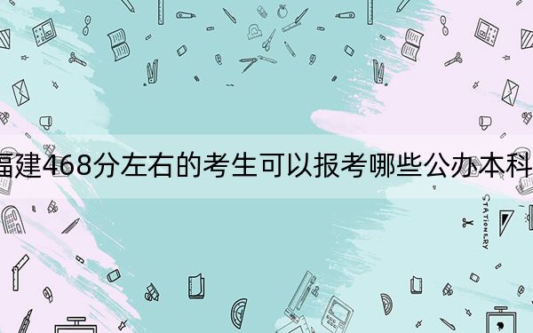 福建468分左右的考生可以报考哪些公办本科大学？