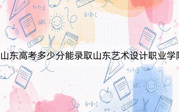 山东高考多少分能录取山东艺术设计职业学院？2024年综合262分