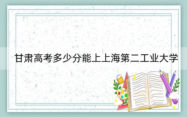 甘肃高考多少分能上上海第二工业大学？附2022-2024年最低录取分数线