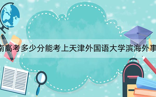 云南高考多少分能考上天津外国语大学滨海外事学院？附2022-2024年最低录取分数线