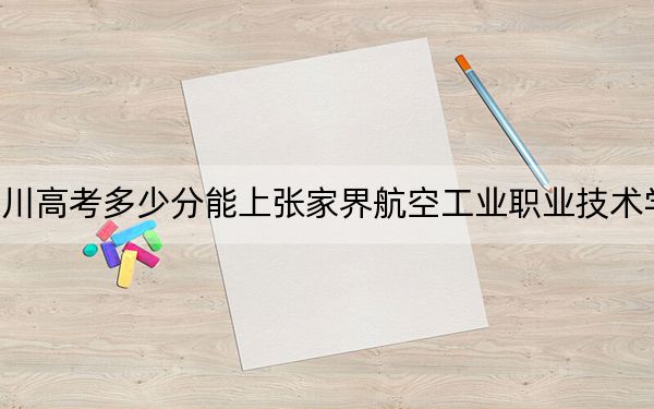 四川高考多少分能上张家界航空工业职业技术学院?2024年文科投档线404分 理科最低433分