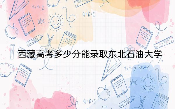 西藏高考多少分能录取东北石油大学？附2022-2024年最低录取分数线
