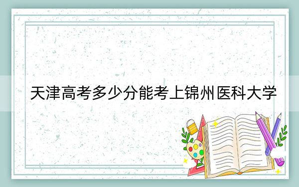 天津高考多少分能考上锦州医科大学？附2022-2024年最低录取分数线