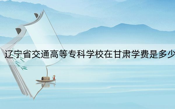 辽宁省交通高等专科学校在甘肃学费是多少？招生计划？录取分数线是多少？