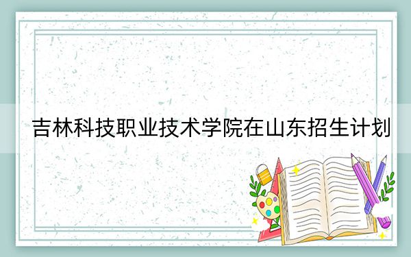 吉林科技职业技术学院在山东招生计划？学费是多少？录取分数线是多少？