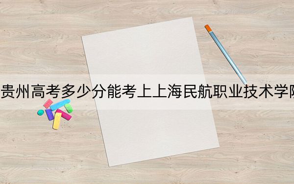 贵州高考多少分能考上上海民航职业技术学院？附2022-2024年最低录取分数线