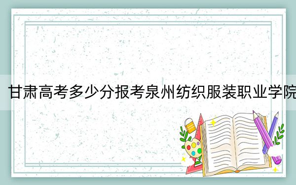 甘肃高考多少分报考泉州纺织服装职业学院？附2022-2024年最低录取分数线