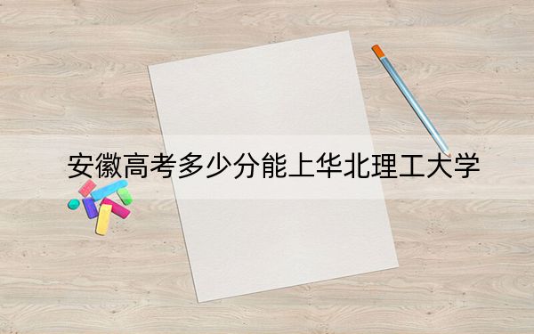 安徽高考多少分能上华北理工大学？2024年历史类534分 物理类521分