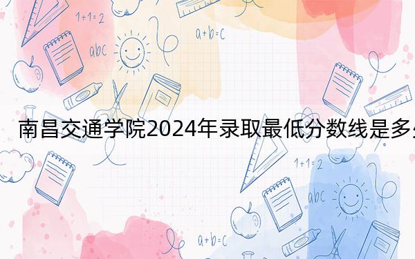 南昌交通学院2024年录取最低分数线是多少？天津考生2025年参考