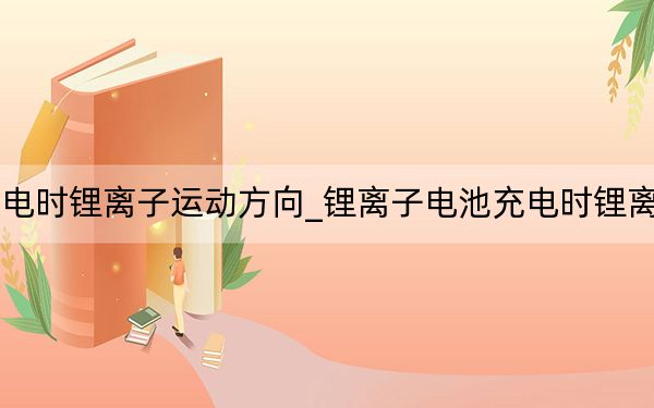 锂离子电池充电时锂离子运动方向_锂离子电池充电时锂离子运动的方向是