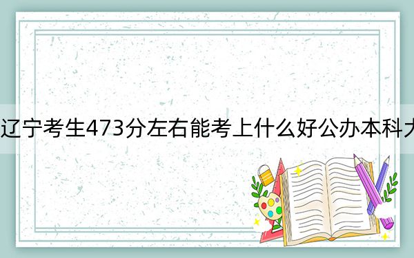 辽宁考生473分左右能考上什么好公办本科大学？（附带近三年473分大学录取名单）
