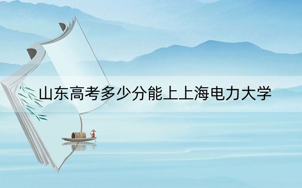 山东高考多少分能上上海电力大学？附2022-2024年最低录取分数线
