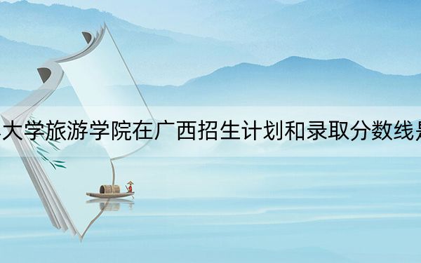 长春大学旅游学院在广西招生计划和录取分数线是多少?2025广西考生参考