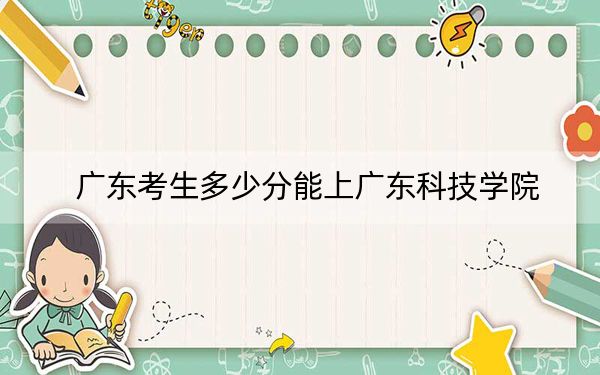 广东考生多少分能上广东科技学院？附近三年最低院校投档线