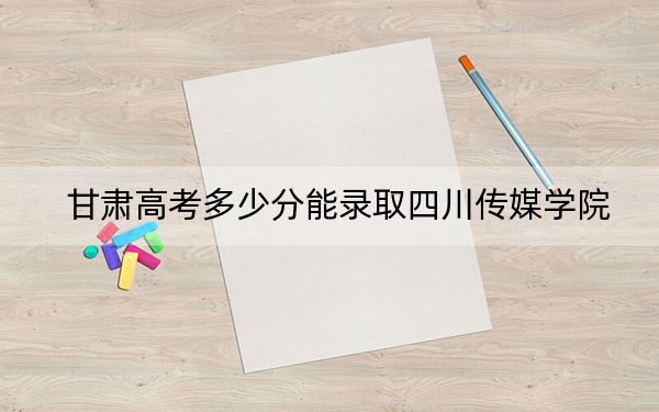 甘肃高考多少分能录取四川传媒学院?2024年历史类422分 物理类投档线402分