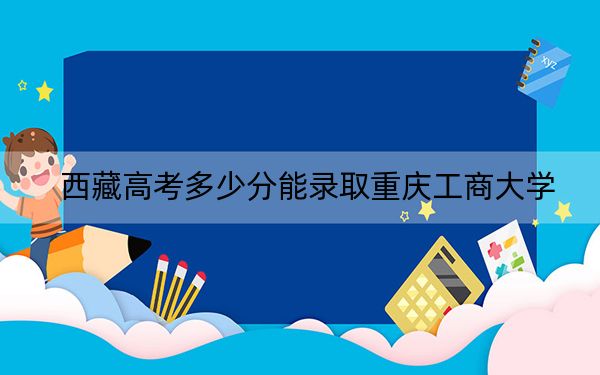 西藏高考多少分能录取重庆工商大学?附2022-2024年最低录取分数线