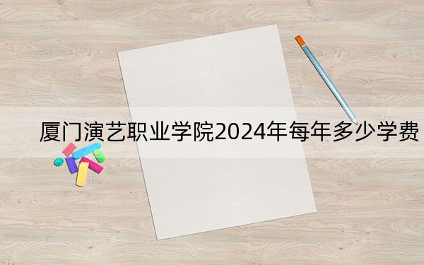 厦门演艺职业学院2024年每年多少学费?每年10000元-13800元(供河北考生参考)