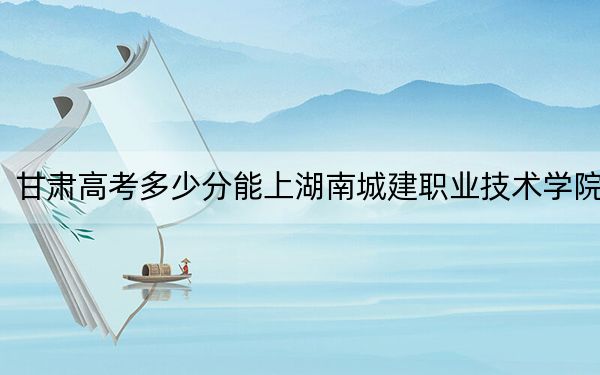 甘肃高考多少分能上湖南城建职业技术学院？附2022-2024年最低录取分数线