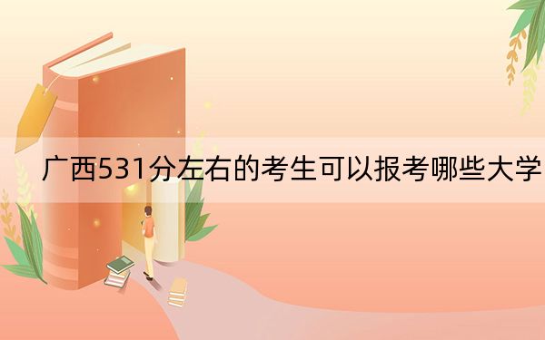 广西531分左右的考生可以报考哪些大学？（附带2022-2024年531录取名单）