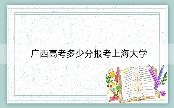 广西高考多少分报考上海大学?2024年历史类最低585分 物理类最低568分