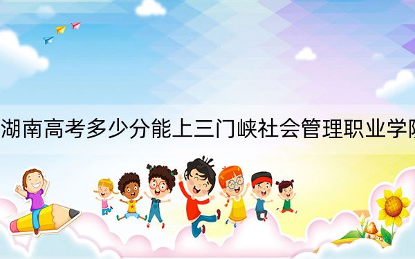 湖南高考多少分能上三门峡社会管理职业学院？2024年历史类录取分395分 物理类最低411分