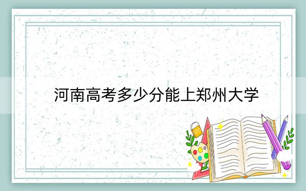河南高考多少分能上郑州大学？附带近三年最低录取分数线
