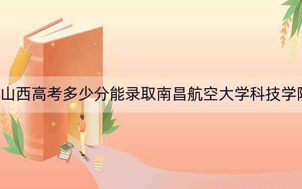 山西高考多少分能录取南昌航空大学科技学院？附2022-2024年最低录取分数线