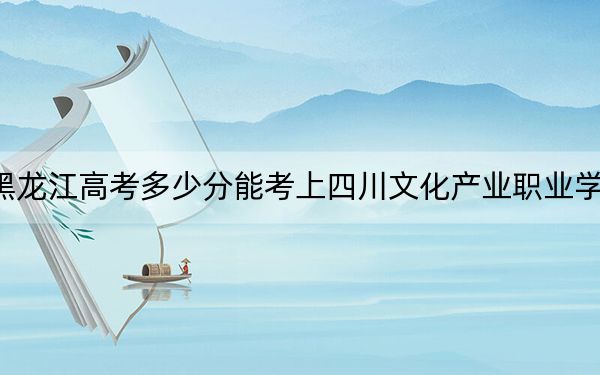 黑龙江高考多少分能考上四川文化产业职业学院？附2022-2024年最低录取分数线