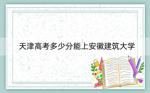 天津高考多少分能上安徽建筑大学？附2022-2024年最低录取分数线