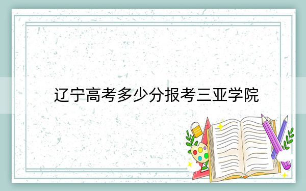 辽宁高考多少分报考三亚学院？附2022-2024年最低录取分数线