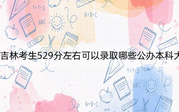 吉林考生529分左右可以录取哪些公办本科大学?(附带2022-2024年529录取名单)