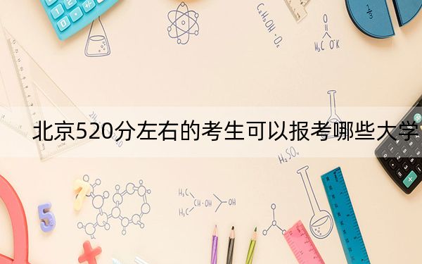 北京520分左右的考生可以报考哪些大学？（供2025年考生参考）