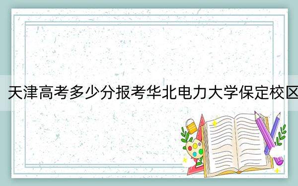天津高考多少分报考华北电力大学保定校区？附2022-2024年最低录取分数线