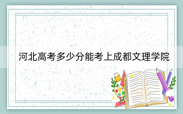 河北高考多少分能考上成都文理学院？2024年历史类最低488分 物理类最低477分