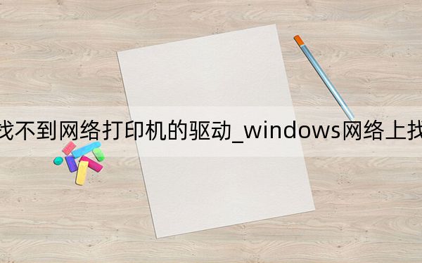 windows找不到网络打印机的驱动_windows网络上找不到打印机的驱动程序