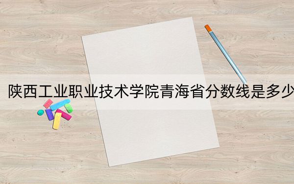 陕西工业职业技术学院青海省分数线是多少？2025年青海考生参考