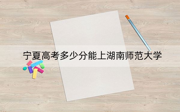 宁夏高考多少分能上湖南师范大学？附2022-2024年最低录取分数线