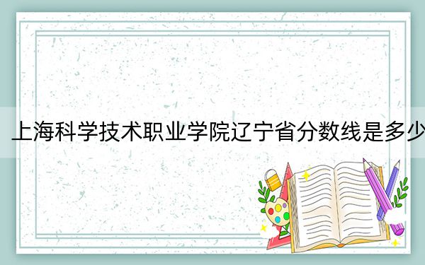 上海科学技术职业学院辽宁省分数线是多少？2025年辽宁考生参考