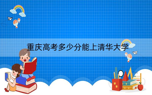 重庆高考多少分能上清华大学？2024年历史类录取分673分 物理类699分