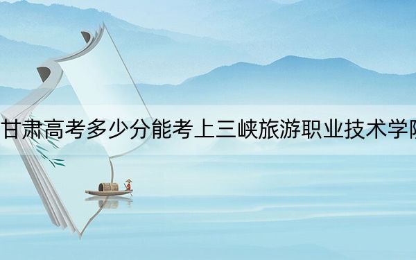 甘肃高考多少分能考上三峡旅游职业技术学院？2024年历史类最低224分 物理类最低236分