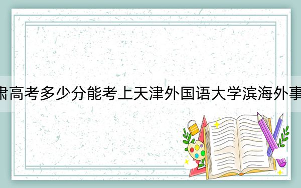甘肃高考多少分能考上天津外国语大学滨海外事学院?附2022-2024年最低录取分数线